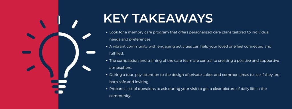 infographic that says 'Key Takeaways Look for a memory care program that offers personalized care plans tailored to individual needs and preferences.
A vibrant community with engaging activities can help your loved one feel connected and fulfilled.
The compassion and training of the care team are central to creating a positive and supportive atmosphere.
During a tour, pay attention to the design of private suites and common areas to see if they are both safe and inviting.
Prepare a list of questions to ask during your visit to get a clear picture of daily life in the community.'