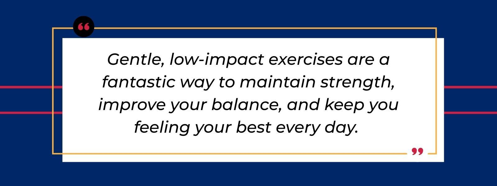 A quote that says, “Gentle, low-impact exercises are a fantastic way to maintain strength, improve your balance, and keep you feeling your best every day.”